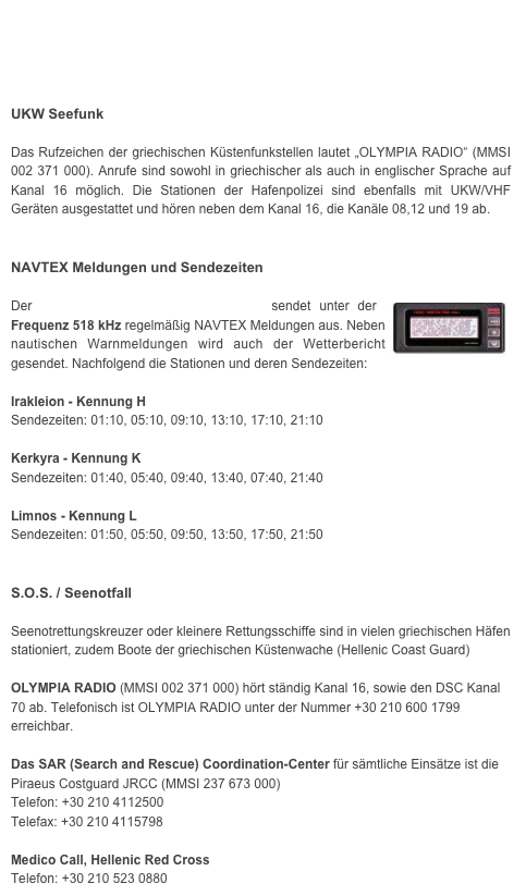 




UKW Seefunk

Das Rufzeichen der griechischen Küstenfunkstellen lautet „OLYMPIA RADIO“ (MMSI 002 371 000). Anrufe sind sowohl in griechischer als auch in englischer Sprache auf   Kanal 16 möglich. Die Stationen der Hafenpolizei sind ebenfalls mit UKW/VHF Geräten ausgestattet und hören neben dem Kanal 16, die Kanäle 08,12 und 19 ab. 


NAVTEX Meldungen und Sendezeiten

Der Hellenic Navy Hydrographic Service sendet unter der ￼Frequenz 518 kHz regelmäßig NAVTEX Meldungen aus. Neben nautischen Warnmeldungen wird auch der Wetterbericht gesendet. Nachfolgend die Stationen und deren Sendezeiten:

Irakleion - Kennung HSendezeiten: 01:10, 05:10, 09:10, 13:10, 17:10, 21:10
Kerkyra - Kennung KSendezeiten: 01:40, 05:40, 09:40, 13:40, 07:40, 21:40Limnos - Kennung LSendezeiten: 01:50, 05:50, 09:50, 13:50, 17:50, 21:50

S.O.S. / Seenotfall

Seenotrettungskreuzer oder kleinere Rettungsschiffe sind in vielen griechischen Häfen stationiert, zudem Boote der griechischen Küstenwache (Hellenic Coast Guard)

OLYMPIA RADIO (MMSI 002 371 000) hört ständig Kanal 16, sowie den DSC Kanal 70 ab. Telefonisch ist OLYMPIA RADIO unter der Nummer +30 210 600 1799 erreichbar. 

Das SAR (Search and Rescue) Coordination-Center für sämtliche Einsätze ist die Piraeus Costguard JRCC (MMSI 237 673 000)
Telefon: +30 210 4112500
Telefax: +30 210 4115798

Medico Call, Hellenic Red Cross 
Telefon: +30 210 523 0880