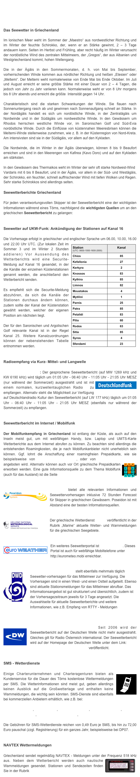 




Das Seewetter in Griechenland
Im Ionischen Meer weht im Sommer der „Maestro“ aus nordwestlicher Richtung und im Winter der feuchte Schirokko, der, wenn er an Stärke gewinnt, 2 – 3 Tage andauern kann. Selten im Herbst und Frühling, aber recht häufig im Winter verursacht der nordöstliche Wind des zentralen Mittelmeers, der „Gregos“, der aus Albanien und Westgriechenland kommt, hohen Wellengang.Die in der Ägäis in den Sommermonaten, d. h. von Mai bis September, vorherrschenden Winde kommen aus nördlicher Richtung und heißen „Etesien“ oder „Meltemi“. Der Meltemi weht normalerweise von Ende Mai bis Ende Oktober. Im Juli und August erreicht er seine größte Stärke mit einer Dauer von 2 – 4 Tagen, die jedoch von Jahr zu Jahr variieren kann. Normalerweise weht er von 8 Uhr morgens bis 8 Uhr abends und erreicht die größte  Intensität gegen 14 Uhr.  Charakteristisch sind die starken Schwankungen der Winde. Sie flauen nach Sonnenuntergang rasch ab und gewinnen nach Sonnenaufgang schnell an Stärke. In der Nordägäis handelt es sich um nordöstliche Winde, in der Zentralägäis um Nordwinde und in der Südägäis um nordwestliche Winde. In den Gewässern um Rhodos herrschen westliche Winde vor, im Saronischen Golf und Süd-Evia nordöstliche Winde. Durch die Einflüsse von küstennahen Meeresbrisen können die Meltemi-Winde stellenweise zunehmen, wie z. B. in der Küstenregion von Nord-Kreta. Am intensivsten sind sie in der Südägäis, vor allem auf den Kykladen.  Die Nordwinde, die im Winter in der Ägäis überwiegen, können 8 bis 9 Beaufort erreichen und sind in den Meerengen von Kafirea (Kavo Doro) und auf den Kykladen am stärksten.  In den Gewässern des Thermaikos weht im Winter der sehr oft starke Nordwest-Wind Vardaris mit 6 bis 8 Beaufort, und in der Ägäis, vor allem in der Süd- und Westägäis, der Schirokko, ein feuchter, schnell auffrischender Wind mit tiefen Wolken und Regen. Sehr starke Schirokkos sind allerdings selten.

Seewetterberichte Griechenland

Für jeden verantwortungsvollen Skipper ist der Seewetterbericht eine der wichtigsten Informationen während eines Törns, nachfolgend die wichtigsten Quellen um an den griechischen Seewetterbericht zu gelangen:


Seewetter auf UKW-Funk: Ankündigung der Stationen auf Kanal 16
 Die Vorhersage erfolgt in griechischer und englischer Sprache um 06.00, 10.00, 16.00 ￼und 22.00 Uhr UTC. (Zur lokalen Zeit im Sommer 3 und im Winter 2 Stunden addieren) Vor Aussendung des Wetterberichts wird eine Securite-Meldung auf Kanal 16 gesendet, in der die Kanäle der einzelnen Küstenstationen genannt werden, die anschließend den Wetterbericht senden. 

Es empfiehlt sich die Securite-Meldung abzuhören, da sich die Kanäle der Stationen durchaus ändern können, zudem sollte der Kanal der Küstenstation gewählt werden, welcher der eigenen Position am nächsten liegt.
 Der für den Saronischen und Argolischen Golf relevante Kanal ist in der Regel Kanal 25. Weitere Kanalzuordnungen können der nebenstehenden Tabelle entnommen werden.


Radioempfang via Kurz- Mittel- und Langwelle

Radio Deutschlandfunk: Der gesprochene Seewetterbericht (auf MW 1269 kHz und KW 6190 kHz) wird täglich um 01:05 Uhr - 06:40 Uhr - 11:05 Uhr - 21:05 Uhr MESZ (nur ￼während der Sommerzeit) ausgestrahlt und ist mit einem normalen, kurzwellentauglichen Radio  zu empfangen. Alternativ steht die Möglichkeit zur Verfügung auf Deutschlandradio Kultur den Seewetterbericht (auf LW 177 kHz) täglich um 01:05 Uhr - 06:40 Uhr - 11:05 Uhr - 21:05 Uhr MESZ (ebenfalls nur während der Sommerzeit) zu empfangen. 


Seewetterbericht im Internet / Mobilfunk

Der Mobilfunkempfang in Griechenland ist entlang der Küste, als auch auf den Inseln meist gut, um mit webfähigen Handy, bzw. Laptop und UMTS-Karte Wetterberichte aus dem Internet abrufen zu können. Zu beachten sind allerdings die entstehenden Roamingkosten, die je nach Mobilfunkanbieter nicht unerheblich sein können. Ggf. lohnt die Anschaffung einer roamingfreien Prepaidkarte, wie sie beispielsweise von www.travelsimshop.com, oder von www.tourist-mobile.com angeboten wird. Alternativ können auch vor Ort griechische ￼Prepaidkarten erworben werden. Eine gute Informationsquelle zu dem Thema Mobilfunk (auch für das Ausland) ist die Seite www.teltarif.de


￼Poseidon bietet alle relevanten Informationen und Seewettervorhersagen inklusive 72 Stunden Forecast für Skipper in griechischen Gewässern. Poseidon ist mit Abstand eine der besten Informationsquellen.


￼Der griechische Wetterdienst HNMS veröffentlicht in der Rubrik „Marine“ aktuelle Wetter- und Warnmeldungen für die griechischen Seegebiete. 


￼Ein weiteres Seewetterportal ist Euro Weather. Dieses Portal ist auch für webfähige Mobiltelefone unter  http://eurometeo.mobi erreichbar.


￼Der Deutsche Wetterdienst stellt ebenfalls mehrmals täglich Seewetter-vorhersagen für das Mittelmeer zur Verfügung. Die Vorhersagen sind in einen West- und einen Ostteil aufgeteilt. Ebenso sind aktuelle Stationsmeldungen für das Mittelmeer abrufbar. Das Informationsangebot ist gut strukturiert und übersichtlich, zudem ist der Vorhersagezeitraum jeweils für 3 Tage angesetzt. Die Auswahlseite für aktuelle Seewetterberichte und weitere Informationen, wie z.B. Empfang von RTTY - Meldungen                              finden Sie hier. 


￼Deutsche Welle / DW-World.de Seit 2006 wird der Seewetterbericht auf der Deutschen Welle nicht mehr ausgestrahlt. Gleiches gilt für Radio Österreich international. Der Seewetterbericht wird auf der Homepage der Deutschen Welle unter dem Link: http://www.dw-world.de/dw/0,,4216,00.html veröffentlicht.


SMS - Wetterdienste

Einige Charterunternehmen und Charteragenturen bieten als￼ Kundenservice für die Dauer des Törns kostenlose Wettermeldungen per SMS. Die Wetterinformationen sind meist gut, geben allerdings keinen Ausblick auf die Großwetterlage und enthalten keine Warnmeldungen, die wichtig sein könnten. SMS-Dienste sind ebenfalls bei kommerziellen Anbietern erhältlich, wie z.B. bei:

www.yacht-pool.de,  www.dp07.de,  www.windfinder.de,  www.wetterwelt.de, www.wetteronline.de,  www.seewetterbericht.de,  www.weather365.net 

Die Gebühren für SMS-Wetterdienste reichen von 0,49 Euro je SMS, bis hin zu 72,00 Euro pauschal (zzgl. Registrierung) für ein ganzes Jahr, beispielsweise bei DP07.


NAVTEX Wettermeldungen

Griechenland sendet regelmäßig NAVTEX - Meldungen unter der ￼Frequenz 518 kHz aus. Neben dem Wetterbericht werden auch nautische Warnmeldungen gesendet. Stationen und Sendezeiten finden Sie in der Rubrik Seefunk/Navtex/S.O.S