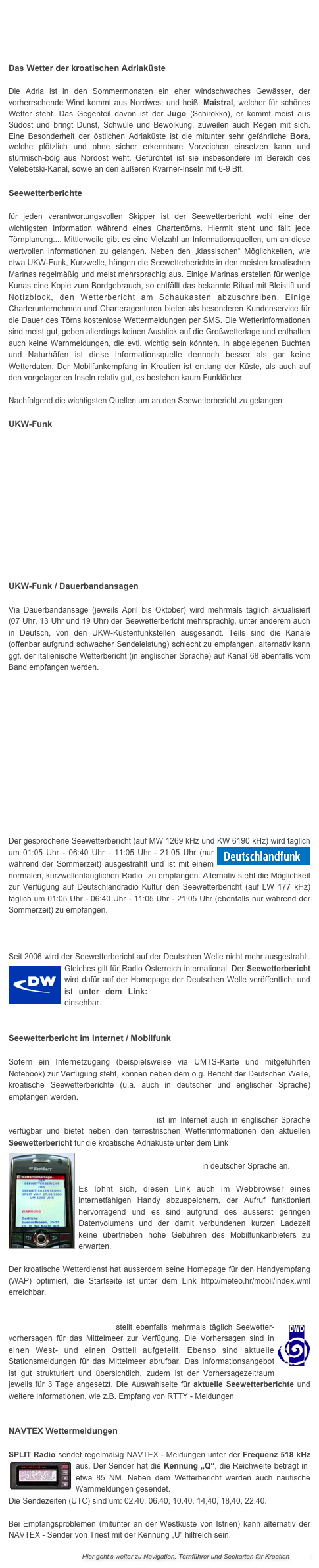 




Das Wetter der kroatischen Adriaküste

Die Adria ist in den Sommermonaten ein eher windschwaches Gewässer, der vorherrschende Wind kommt aus Nordwest und heißt Maistral, welcher für schönes Wetter steht. Das Gegenteil davon ist der Jugo (Schirokko), er kommt meist aus Südost und bringt Dunst, Schwüle und Bewölkung, zuweilen auch Regen mit sich. Eine Besonderheit der östlichen Adriaküste ist die mitunter sehr gefährliche Bora, welche plötzlich und ohne sicher erkennbare Vorzeichen einsetzen kann und stürmisch-böig aus Nordost weht. Gefürchtet ist sie insbesondere im Bereich des Velebetski-Kanal, sowie an den äußeren Kvarner-Inseln mit 6-9 Bft.

Seewetterberichte

für jeden verantwortungsvollen Skipper ist der Seewetterbericht wohl eine der wichtigsten Information während eines Chartertörns. Hiermit steht und fällt jede Törnplanung.... Mittlerweile gibt es eine Vielzahl an Informationsquellen, um an diese wertvollen Informationen zu gelangen. Neben den „klassischen“ Möglichkeiten, wie etwa UKW-Funk, Kurzwelle, hängen die Seewetterberichte in den meisten kroatischen Marinas regelmäßig und meist mehrsprachig aus. Einige Marinas erstellen für wenige Kunas eine Kopie zum Bordgebrauch, so entfällt das bekannte Ritual mit Bleistift und Notizblock, den Wetterbericht am Schaukasten abzuschreiben. Einige Charterunternehmen und Charteragenturen bieten als besonderen Kundenservice für die Dauer des Törns kostenlose Wettermeldungen per SMS. Die Wetterinformationen sind meist gut, geben allerdings keinen Ausblick auf die Großwetterlage und enthalten auch keine Warnmeldungen, die evtl. wichtig sein könnten. In abgelegenen Buchten und Naturhäfen ist diese Informationsquelle dennoch besser als gar keine Wetterdaten. Der Mobilfunkempfang in Kroatien ist entlang der Küste, als auch auf den vorgelagerten Inseln relativ gut, es bestehen kaum Funklöcher.

Nachfolgend die wichtigsten Quellen um an den Seewetterbericht zu gelangen:

UKW-Funk













UKW-Funk / Dauerbandansagen

Via Dauerbandansage (jeweils April bis Oktober) wird mehrmals täglich aktualisiert (07 Uhr, 13 Uhr und 19 Uhr) der Seewetterbericht mehrsprachig, unter anderem auch in Deutsch, von den UKW-Küstenfunkstellen ausgesandt. Teils sind die Kanäle (offenbar aufgrund schwacher Sendeleistung) schlecht zu empfangen, alternativ kann ggf. der italienische Wetterbericht (in englischer Sprache) auf Kanal 68 ebenfalls vom Band empfangen werden. 












Radio Deutschlandfunk
Der gesprochene Seewetterbericht (auf MW 1269 kHz und KW 6190 kHz) wird täglich￼ um 01:05 Uhr - 06:40 Uhr - 11:05 Uhr - 21:05 Uhr (nur während der Sommerzeit) ausgestrahlt und ist mit einem normalen, kurzwellentauglichen Radio  zu empfangen. Alternativ steht die Möglichkeit zur Verfügung auf Deutschlandradio Kultur den Seewetterbericht (auf LW 177 kHz) täglich um 01:05 Uhr - 06:40 Uhr - 11:05 Uhr - 21:05 Uhr (ebenfalls nur während der Sommerzeit) zu empfangen.

Radio Deutsche Welle / DW-World.de

Seit 2006 wird der Seewetterbericht auf der Deutschen Welle nicht mehr ausgestrahlt. ￼Gleiches gilt für Radio Österreich international. Der Seewetterbericht wird dafür auf der Homepage der Deutschen Welle veröffentlicht und ist unter dem Link: http://www.dw-world.de/dw/0,,4216,00.html einsehbar.


Seewetterbericht im Internet / Mobilfunk

Sofern ein Internetzugang (beispielsweise via UMTS-Karte und mitgeführten Notebook) zur Verfügung steht, können neben dem o.g. Bericht der Deutschen Welle, kroatische Seewetterberichte (u.a. auch in deutscher und englischer Sprache) empfangen werden.

Der kroatische Wetterdienst meteo.hr ist im Internet auch in englischer Sprache verfügbar und bietet neben den terrestrischen Wetterinformationen den aktuellen Seewetterbericht für die kroatische Adriaküste unter dem Link 
￼
http://prognoza.hr/jadran_n.html in deutscher Sprache an. 

Es lohnt sich, diesen Link auch im Webbrowser eines internetfähigen Handy abzuspeichern, der Aufruf funktioniert hervorragend und es sind aufgrund des äusserst geringen Datenvolumens und der damit verbundenen kurzen Ladezeit keine übertrieben hohe Gebühren des Mobilfunkanbieters zu erwarten. 

Der kroatische Wetterdienst hat ausserdem seine Homepage für den Handyempfang (WAP) optimiert, die Startseite ist unter dem Link http://meteo.hr/mobil/index.wml erreichbar.


￼Der Deutsche Wetterdienst stellt ebenfalls mehrmals täglich Seewetter-vorhersagen für das Mittelmeer zur Verfügung. Die Vorhersagen sind in einen West- und einen Ostteil aufgeteilt. Ebenso sind aktuelle Stationsmeldungen für das Mittelmeer abrufbar. Das Informationsangebot ist gut strukturiert und übersichtlich, zudem ist der Vorhersagezeitraum jeweils für 3 Tage angesetzt. Die Auswahlseite für aktuelle Seewetterberichte und weitere Informationen, wie z.B. Empfang von RTTY - Meldungen finden Sie hier. 


NAVTEX Wettermeldungen

SPLIT Radio sendet regelmäßig NAVTEX - Meldungen unter der Frequenz 518 kHz aus. Der Sender hat die Kennung „Q“, die Reichweite beträgt in ￼etwa 85 NM. Neben dem Wetterbericht werden auch nautische Warnmeldungen gesendet. 
Die Sendezeiten (UTC) sind um: 02.40, 06.40, 10.40, 14,40, 18,40, 22.40.  

Bei Empfangsproblemen (mitunter an der Westküste von Istrien) kann alternativ der NAVTEX - Sender von Triest mit der Kennung „U“ hilfreich sein.

Hier geht‘s weiter zu Navigation, Törnführer und Seekarten für Kroatien >>>>>