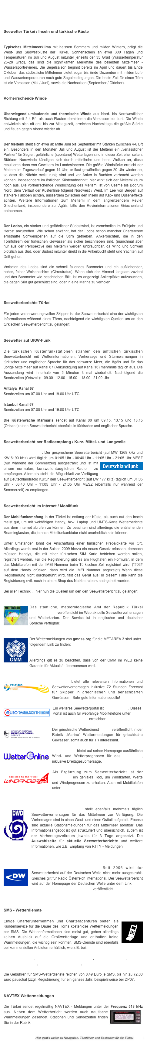 




Seewetter Türkei / Inseln und türkische Küste

 Typisches Mittelmeerklima mit heissen Sommern und milden Wintern, prägt die West- und Südwestküste der Türkei. Sonnenschein an etwa 300 Tagen und Temperaturen im Juli und August mitunter jenseits der 35 Grad (Wassertemperatur 25-28 Grad), das sind die signifikanten Merkmale des beliebten Mittelmeer - Wassersportrevieres. Die Segelsaison beginnt bereits im April und dauert bis Ende Oktober, das südöstliche Mittelmeer bietet sogar bis Ende Dezember mit milden Luft- und Wassertemperaturen noch gute Segelbedingungen. Die beste Zeit für einen Törn ist die Vorsaison (Mai / Juni), sowie die Nachsaison (September / Oktober). 


Vorherrschende Winde
 

Überwiegend umlaufende und thermische Winde aus Nord- bis Nordwestlicher Richtung mit 2-4 Bft, als auch Flauten dominieren die Vorsaison bis Juni. Die Winde entwickeln sich oft erst bis zur Mittagszeit, erreichen Nachmittags die größte Stärke und flauen gegen Abend wieder ab. 


Der Meltemi stellt sich etwa ab Mitte Juni bis September mit Stärken zwischen 4-6 Bft ein. Besonders in den Monaten Juli und August ist der Meltemi ein „verlässlicher Partner“ für Segler, gefährliche (spontane) Wetterlagen sind in dieser Zeit eher selten: Stärkere Nordwinde kündigen sich durch mittelhohe und hohe Wolken an, diese resultieren dann von Gewittern im Landesinneren. Die größte Windstärke erreicht der Meltemi im Tagesverlauf gegen 14 Uhr, er flaut gewöhnlich gegen 20 Uhr wieder ab, so dass die Nächte meist ruhig sind und vor Anker in Buchten verbracht werden können. Insbesondere im östlichen Küstenabschnitt, hier wirkt sich der Meltemi kaum noch aus. Die vorherrschende Windrichtung des Meltemi ist von Cesme bis Bodrum Nord, dem Verlauf der Küstenlinie folgend Nordwest / West. Im Lee von Bergen auf stärkere Fallböen achten, ausserdem zwischen den Inseln auf Kap- und Düseneffekte achten. Weitere Informationen zum Meltemi in dem angrenzendem Revier Griechenland, insbesondere zur Ägäis, bitte den Revierinformationen Griechenland entnehmen. 


Der Lodos, ein starker und gefährlicher Südostwind, ist vornehmlich im Frühjahr und Herbst anzutreffen. Wie schon erwähnt, hat der Lodos schon mancher Chartercrew ernsthafte Schweißperlen auf die Stirn getrieben. Ankerbuchten, die in den Törnführern der türkischen Gewässer als sicher beschrieben sind, (manchmal aber nur aus der Perspektive des Meltemi) werden unbrauchbar, da Wind und Schwell plötzlich aus Süd, oder Südost mitunter direkt in die Ankerbucht steht und Yachten auf Drift gehen. 

Vorboten des Lodos sind ein schnell fallendes Barometer und ein aufziehender, hoher, feiner Wolkenschirm (Cirrostratus). Wenn sich der Himmel langsam zuzieht und das Barometer wie beschrieben fällt, ist es angezeigt Ankerplätze aufzusuchen, die gegen Süd gut geschützt sind, oder in eine Marina zu verholen. 

 
Seewetterberichte Türkei

Für jeden verantwortungsvollen Skipper ist der Seewetterbericht eine der wichtigsten Informationen während eines Törns, nachfolgend die wichtigsten Quellen um an den türkischen Seewetterbericht zu gelangen:


Seewetter auf UKW-Funk
 Die türkischen Küstenfunkstationen strahlen den amtlichen türkischen Seewetterbericht mit Wetterinformationen, Vorhersage und Sturmwarnungen in türkischer und englischer Sprache für das schwarze Meer, die Ägäis und für das übrige Mittelmeer auf Kanal 67 (Ankündigung auf Kanal 16) mehrmals täglich aus. Die Aussendung wird innerhalb von 5 Minuten 3 mal wiederholt. Nachfolgend die Sendezeiten (Ortszeit):   09.00   12.00   15.00    18.00   21.00 Uhr  
Antalya  Kanal 67 
Sendezeiten um 07.00 Uhr und 19.00 Uhr UTC Istanbul Kanal 67  Sendezeiten um 07.00 Uhr und 19.00 Uhr UTC 
Die Küstenwache Marmaris sendet auf Kanal 08 um 09.15, 13.15 und 18.15 (Ortszeit) einen Seewetterbericht ebenfalls in türkischer und englischer Sprache.


Seewetterbericht per Radioempfang / Kurz- Mittel- und Langwelle

Radio Deutschlandfunk: Der gesprochene Seewetterbericht (auf MW 1269 kHz und KW 6190 kHz) wird täglich um 01:05 Uhr - 06:40 Uhr - 11:05 Uhr - 21:05 Uhr MESZ (nur ￼während der Sommerzeit) ausgestrahlt und ist mit einem normalen, kurzwellentauglichen Radio  zu empfangen. Alternativ steht die Möglichkeit zur Verfügung auf Deutschlandradio Kultur den Seewetterbericht (auf LW 177 kHz) täglich um 01:05 Uhr - 06:40 Uhr - 11:05 Uhr - 21:05 Uhr MESZ (ebenfalls nur während der Sommerzeit) zu empfangen. 


Seewetterbericht im Internet / Mobilfunk

Der Mobilfunkempfang in der Türkei ist entlang der Küste, als auch auf den Inseln meist gut, um mit webfähigen Handy, bzw. Laptop und UMTS-Karte Wetterberichte aus dem Internet abrufen zu können. Zu beachten sind allerdings die entstehenden Roamingkosten, die je nach Mobilfunkanbieter nicht unerheblich sein können. 

Unter Umständen lohnt die Anschaffung einer türkischen Prepaidkarte vor Ort. Allerdings wurde erst in der Saison 2009 hierzu ein neues Gesetz erlassen, demnach müssen Handys, die mit einer türkischen SIM Karte betrieben werden sollen, registriert werden. Für die Registrierung gibt es am Flughafen ein Formular, in dem das Mobiltelefon mit der IMEI Nummer beim Türkischen Zoll registriert wird. (*#06# auf dem Handy drücken, dann wird die IMEI Nummer angezeigt) Wenn diese Registrierung nicht durchgeführt wird, fällt das Gerät aus! In diesem Falle kann die Registrierung evtl. noch in einem Shop des Netzbetreibers nachgeholt werden. 

Bei aller Technik..., hier nun die Quellen um den den Seewetterbericht zu gelangen:


￼Das staatliche, meteorologische Amt der Republik Türkei www.dmi.gov.tr veröffentlicht im Web aktuelle Seewettervorhersagen und Wetterkarten. Der Service ist in englischer und deutscher Sprache verfügbar.    


￼Der Wettermeldungen von gmdss.org für die METAREA 3 sind unter folgendem Link zu finden:  http://weather.gmdss.org/navimail/GMDSS_METAREA3-E_INMARSAT
Allerdings gilt es zu beachten, dass von der OMM im WEB keine Garantie für Aktualität übernommen wird.


￼Poseidon bietet alle relevanten Informationen und Seewettervorhersagen inklusive 72 Stunden Forecast für Skipper in griechischen und benachbarten Gewässern. Sehr gute Informationsquelle!

￼Ein weiteres Seewetterportal ist Euro Weather. Dieses Portal ist auch für webfähige Mobiltelefone unter  http://eurometeo.mobi erreichbar.

￼Der griechische Wetterdienst HNMS veröffentlicht in der Rubrik „Marine“ Wettermeldungen für griechische Gewässer, somit auch für TR interessant.

￼Wetter Online bietet auf seiner Homepage ausführliche Wind- und Wetterprognosen für das Mittelmeer, inklusive Dreitagesvorhersage.

￼Als Ergänzung zum Seewetterbericht ist der Windfinder ein geniales Tool, um Windkarten, Werte und Windprognosen zu erhalten. Auch mit Mobiltelefon unter http://www.windfinder.mobi/erreichbar



￼Der Deutsche Wetterdienst stellt ebenfalls mehrmals täglich Seewettervorhersagen für das Mittelmeer zur Verfügung. Die Vorhersagen sind in einen West- und einen Ostteil aufgeteilt. Ebenso sind aktuelle Stationsmeldungen für das Mittelmeer abrufbar. Das Informationsangebot ist gut strukturiert und übersichtlich, zudem ist der Vorhersagezeitraum jeweils für 3 Tage angesetzt. Die Auswahlseite für aktuelle Seewetterberichte und weitere Informationen, wie z.B. Empfang von RTTY - Meldungen                              finden Sie hier. 


￼Deutsche Welle / DW-World.de Seit 2006 wird der Seewetterbericht auf der Deutschen Welle nicht mehr ausgestrahlt. Gleiches gilt für Radio Österreich international. Der Seewetterbericht wird auf der Homepage der Deutschen Welle unter dem Link: http://www.dw-world.de/dw/0,,4216,00.html veröffentlicht.



SMS - Wetterdienste

Einige Charterunternehmen und Charteragenturen bieten als￼ Kundenservice für die Dauer des Törns kostenlose Wettermeldungen per SMS. Die Wetterinformationen sind meist gut, geben allerdings keinen Ausblick auf die Großwetterlage und enthalten keine Warnmeldungen, die wichtig sein könnten. SMS-Dienste sind ebenfalls bei kommerziellen Anbietern erhältlich, wie z.B. bei:

www.yacht-pool.de,  www.dp07.de,  www.windfinder.de,  www.wetterwelt.de, www.wetteronline.de,  www.seewetterbericht.de,  www.weather365.net 

Die Gebühren für SMS-Wetterdienste reichen von 0,49 Euro je SMS, bis hin zu 72,00 Euro pauschal (zzgl. Registrierung) für ein ganzes Jahr, beispielsweise bei DP07.


NAVTEX Wettermeldungen

Die Türkei sendet regelmäßig NAVTEX - Meldungen unter der ￼Frequenz 518 kHz aus. Neben dem Wetterbericht werden auch nautische Warnmeldungen gesendet. Stationen und Sendezeiten finden Sie in der Rubrik Seefunk/Navtex/S.O.S


Hier geht‘s weiter zu Navigation, Törnführer und Seekarten für die Türkei >>>>>